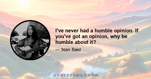 I've never had a humble opinion. If you've got an opinion, why be humble about it?