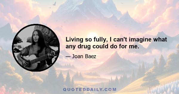 Living so fully, I can't imagine what any drug could do for me.