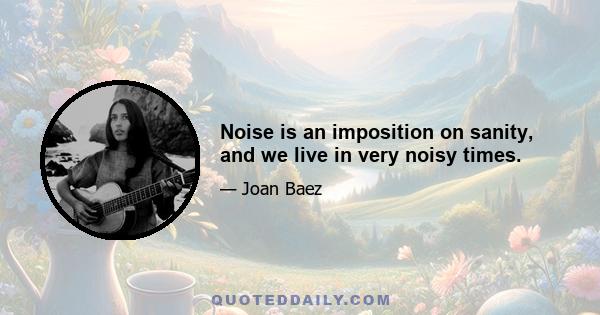 Noise is an imposition on sanity, and we live in very noisy times.