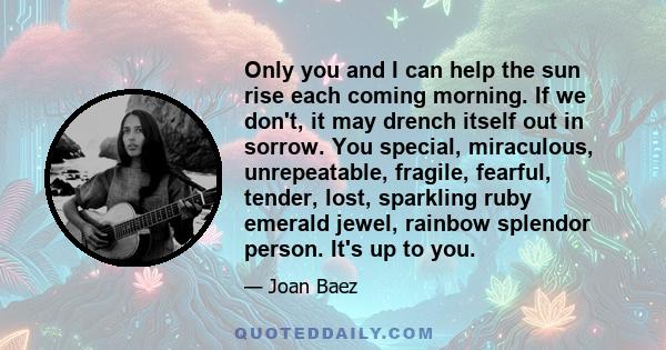 Only you and I can help the sun rise each coming morning. If we don't, it may drench itself out in sorrow. You special, miraculous, unrepeatable, fragile, fearful, tender, lost, sparkling ruby emerald jewel, rainbow