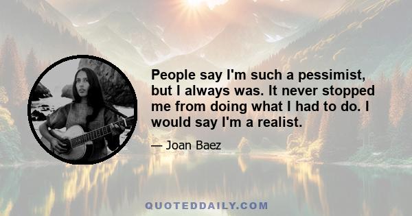 People say I'm such a pessimist, but I always was. It never stopped me from doing what I had to do. I would say I'm a realist.