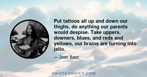 Put tattoos all up and down our thighs, do anything our parents would despise. Take uppers, downers, blues, and reds and yellows, our brains are turning into jello.