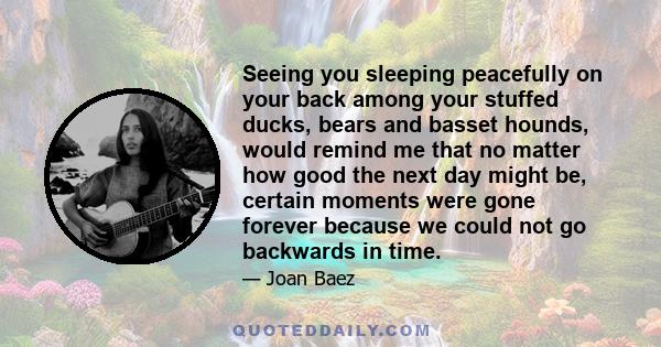 Seeing you sleeping peacefully on your back among your stuffed ducks, bears and basset hounds, would remind me that no matter how good the next day might be, certain moments were gone forever because we could not go