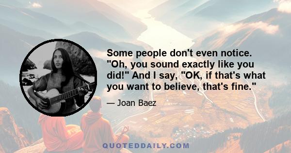 Some people don't even notice. Oh, you sound exactly like you did! And I say, OK, if that's what you want to believe, that's fine.