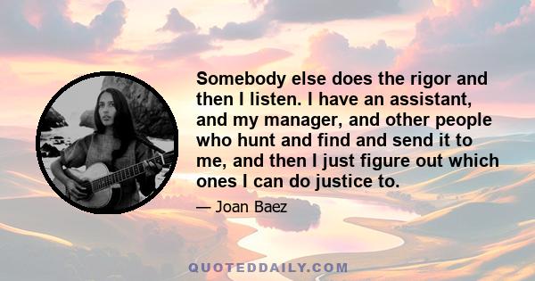 Somebody else does the rigor and then I listen. I have an assistant, and my manager, and other people who hunt and find and send it to me, and then I just figure out which ones I can do justice to.