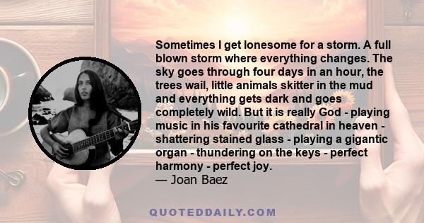 Sometimes I get lonesome for a storm. A full blown storm where everything changes. The sky goes through four days in an hour, the trees wail, little animals skitter in the mud and everything gets dark and goes