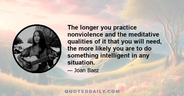 The longer you practice nonviolence and the meditative qualities of it that you will need, the more likely you are to do something intelligent in any situation.