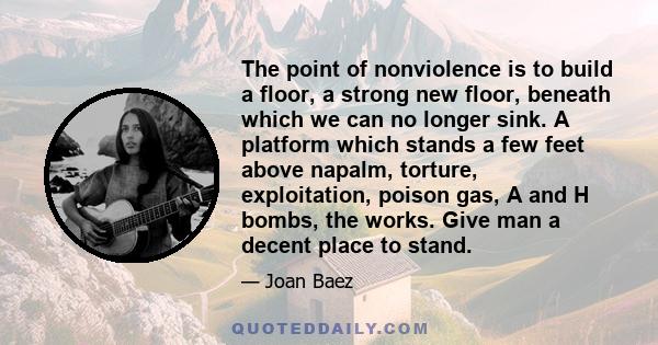 The point of nonviolence is to build a floor, a strong new floor, beneath which we can no longer sink. A platform which stands a few feet above napalm, torture, exploitation, poison gas, A and H bombs, the works. Give