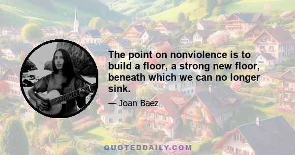 The point on nonviolence is to build a floor, a strong new floor, beneath which we can no longer sink.