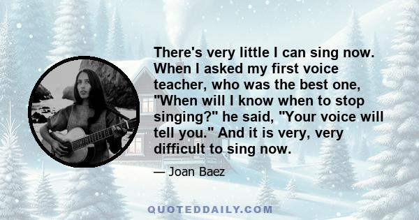 There's very little I can sing now. When I asked my first voice teacher, who was the best one, When will I know when to stop singing? he said, Your voice will tell you. And it is very, very difficult to sing now.