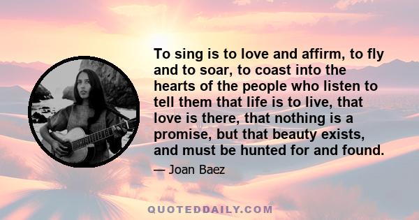 To sing is to love and affirm, to fly and to soar, to coast into the hearts of the people who listen to tell them that life is to live, that love is there, that nothing is a promise, but that beauty exists, and must be