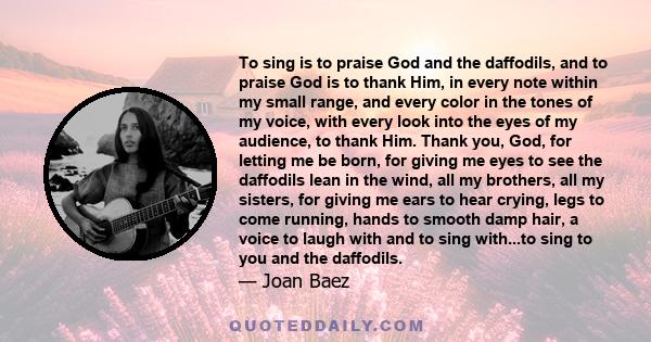 To sing is to praise God and the daffodils, and to praise God is to thank Him, in every note within my small range, and every color in the tones of my voice, with every look into the eyes of my audience, to thank Him.