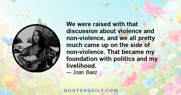 We were raised with that discussion about violence and non-violence, and we all pretty much came up on the side of non-violence. That became my foundation with politics and my livelihood.