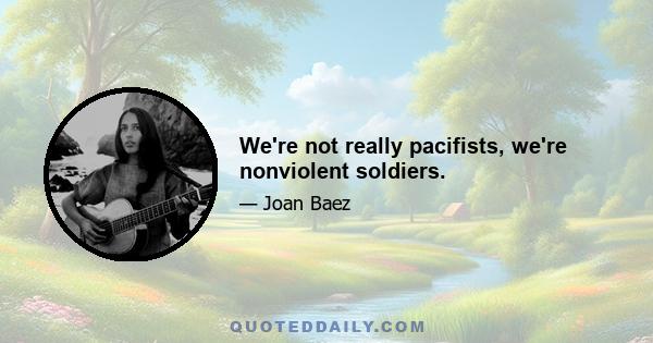 We're not really pacifists, we're nonviolent soldiers.