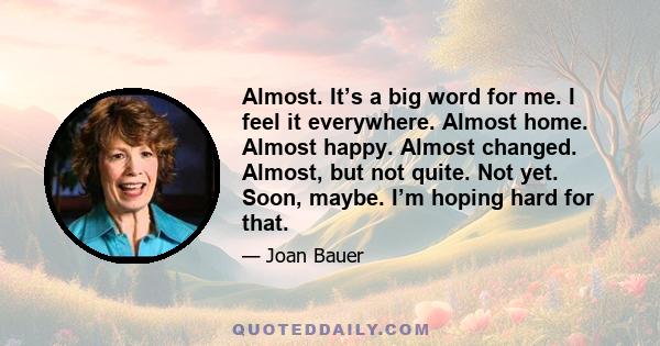 Almost. It’s a big word for me. I feel it everywhere. Almost home. Almost happy. Almost changed. Almost, but not quite. Not yet. Soon, maybe. I’m hoping hard for that.