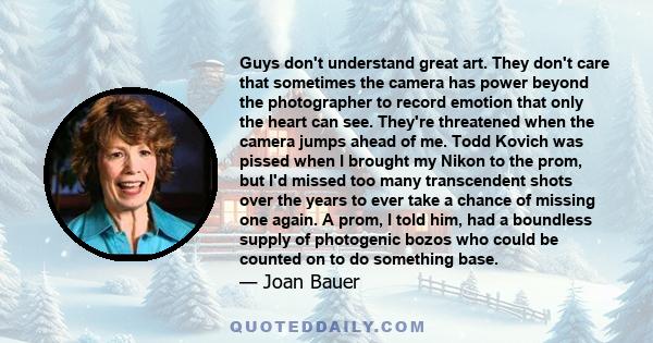 Guys don't understand great art. They don't care that sometimes the camera has power beyond the photographer to record emotion that only the heart can see. They're threatened when the camera jumps ahead of me. Todd