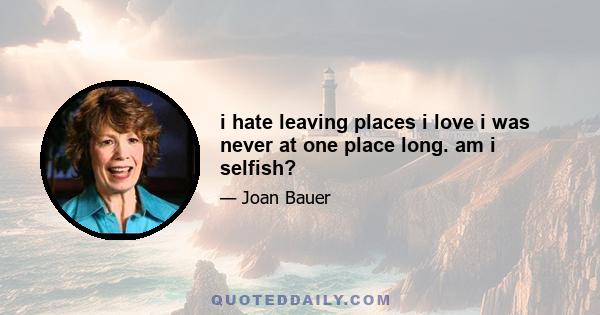 i hate leaving places i love i was never at one place long. am i selfish?