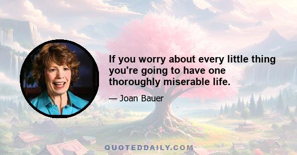 If you worry about every little thing you're going to have one thoroughly miserable life.