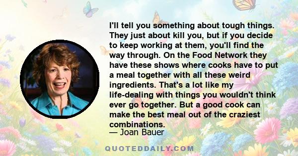 I'll tell you something about tough things. They just about kill you, but if you decide to keep working at them, you'll find the way through. On the Food Network they have these shows where cooks have to put a meal