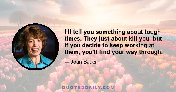 I'll tell you something about tough times. They just about kill you, but if you decide to keep working at them, you'll find your way through.