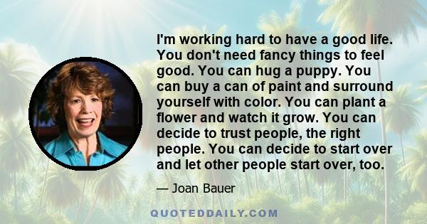 I'm working hard to have a good life. You don't need fancy things to feel good. You can hug a puppy. You can buy a can of paint and surround yourself with color. You can plant a flower and watch it grow. You can decide