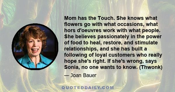 Mom has the Touch. She knows what flowers go with what occasions, what hors d'oeuvres work with what people. She believes passionately in the power of food to heal, restore, and stimulate relationships, and she has