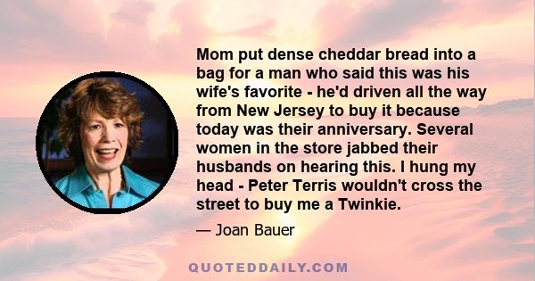 Mom put dense cheddar bread into a bag for a man who said this was his wife's favorite - he'd driven all the way from New Jersey to buy it because today was their anniversary. Several women in the store jabbed their