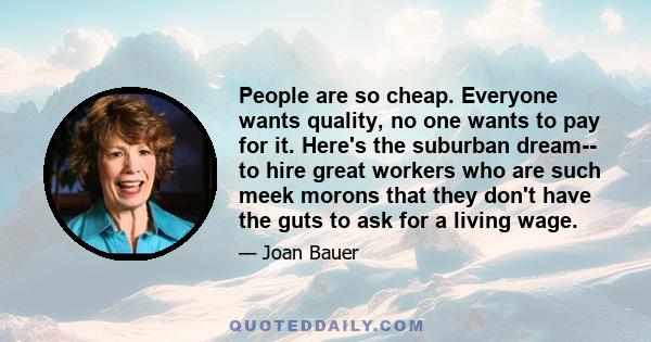 People are so cheap. Everyone wants quality, no one wants to pay for it. Here's the suburban dream-- to hire great workers who are such meek morons that they don't have the guts to ask for a living wage.