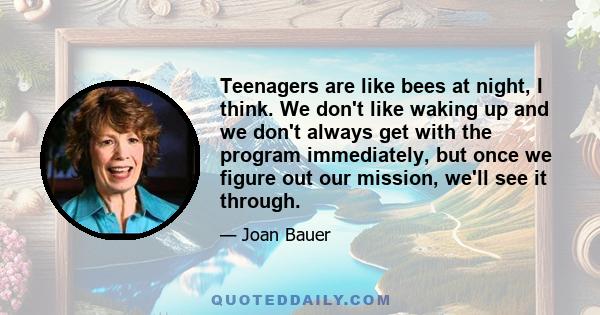 Teenagers are like bees at night, I think. We don't like waking up and we don't always get with the program immediately, but once we figure out our mission, we'll see it through.