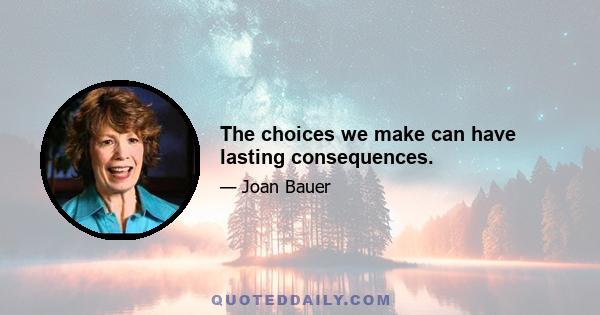 The choices we make can have lasting consequences.