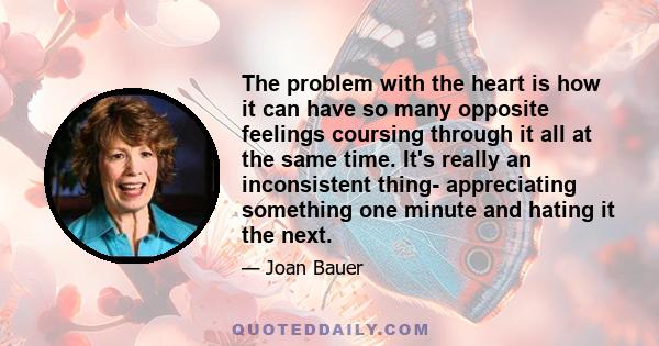 The problem with the heart is how it can have so many opposite feelings coursing through it all at the same time. It's really an inconsistent thing- appreciating something one minute and hating it the next.