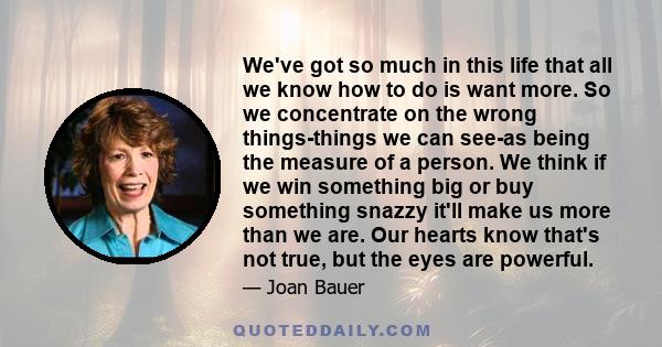 We've got so much in this life that all we know how to do is want more. So we concentrate on the wrong things-things we can see-as being the measure of a person. We think if we win something big or buy something snazzy