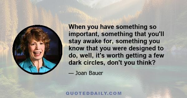 When you have something so important, something that you'll stay awake for, something you know that you were designed to do, well, it's worth getting a few dark circles, don't you think?