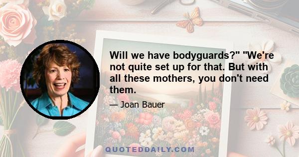 Will we have bodyguards? We're not quite set up for that. But with all these mothers, you don't need them.