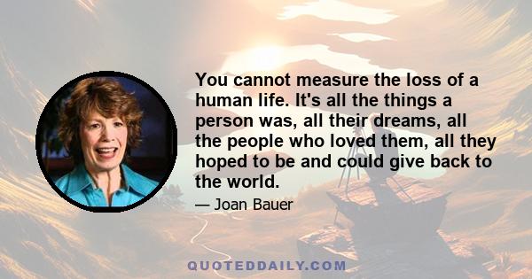 You cannot measure the loss of a human life. It's all the things a person was, all their dreams, all the people who loved them, all they hoped to be and could give back to the world.