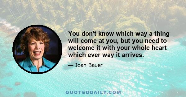 You don't know which way a thing will come at you, but you need to welcome it with your whole heart which ever way it arrives.