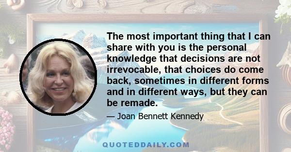 The most important thing that I can share with you is the personal knowledge that decisions are not irrevocable, that choices do come back, sometimes in different forms and in different ways, but they can be remade.