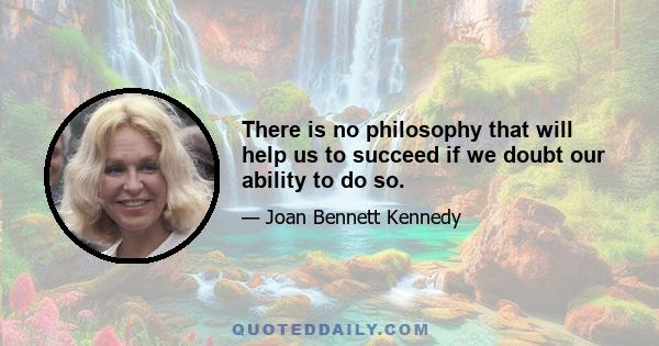 There is no philosophy that will help us to succeed if we doubt our ability to do so.