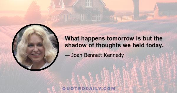 What happens tomorrow is but the shadow of thoughts we held today.