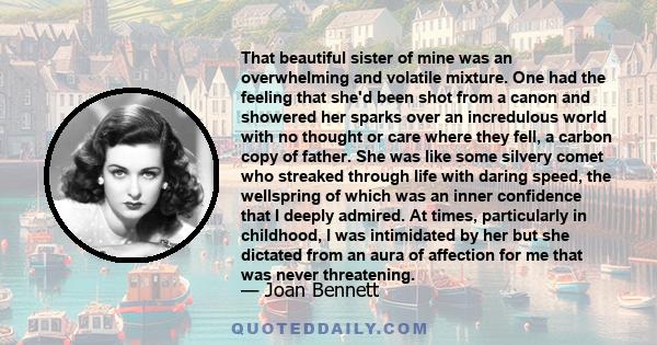 That beautiful sister of mine was an overwhelming and volatile mixture. One had the feeling that she'd been shot from a canon and showered her sparks over an incredulous world with no thought or care where they fell, a