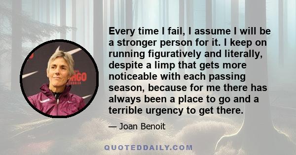 Every time I fail, I assume I will be a stronger person for it. I keep on running figuratively and literally, despite a limp that gets more noticeable with each passing season, because for me there has always been a