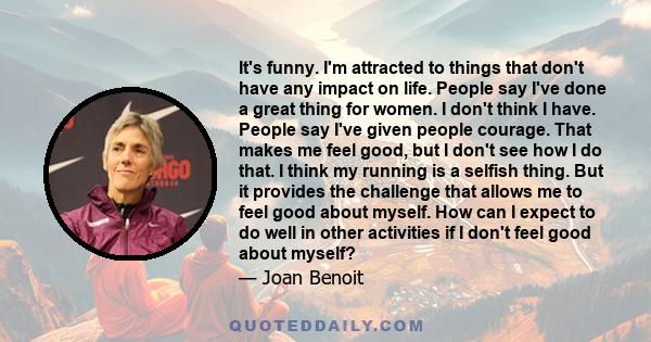 It's funny. I'm attracted to things that don't have any impact on life. People say I've done a great thing for women. I don't think I have. People say I've given people courage. That makes me feel good, but I don't see