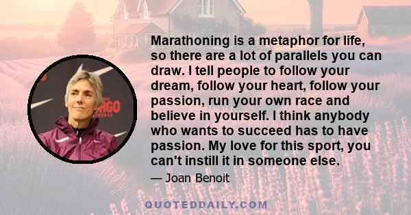 Marathoning is a metaphor for life, so there are a lot of parallels you can draw. I tell people to follow your dream, follow your heart, follow your passion, run your own race and believe in yourself. I think anybody