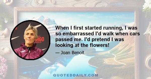 When I first started running, I was so embarrassed I'd walk when cars passed me. I'd pretend I was looking at the flowers!