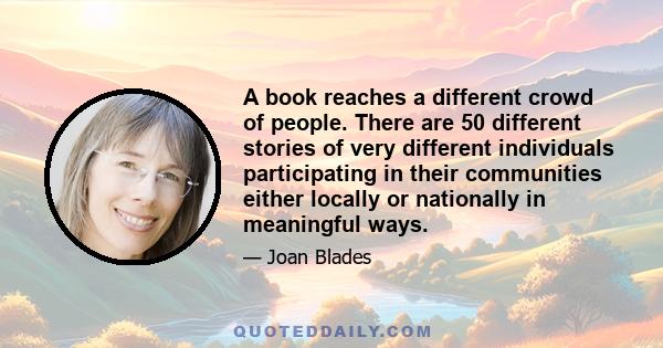 A book reaches a different crowd of people. There are 50 different stories of very different individuals participating in their communities either locally or nationally in meaningful ways.