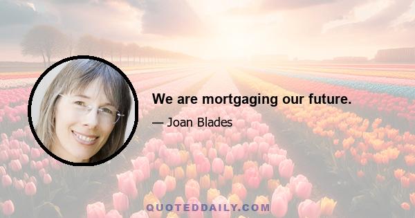 We are mortgaging our future.