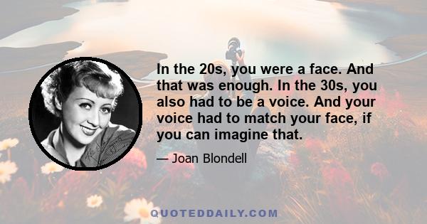 In the 20s, you were a face. And that was enough. In the 30s, you also had to be a voice. And your voice had to match your face, if you can imagine that.