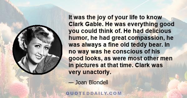 It was the joy of your life to know Clark Gable. He was everything good you could think of. He had delicious humor, he had great compassion, he was always a fine old teddy bear. In no way was he conscious of his good