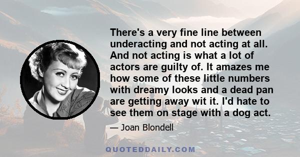 There's a very fine line between underacting and not acting at all. And not acting is what a lot of actors are guilty of. It amazes me how some of these little numbers with dreamy looks and a dead pan are getting away