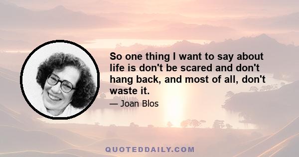 So one thing I want to say about life is don't be scared and don't hang back, and most of all, don't waste it.